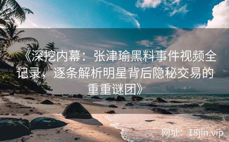 《深挖内幕：张津瑜黑料事件视频全记录，逐条解析明星背后隐秘交易的重重谜团》