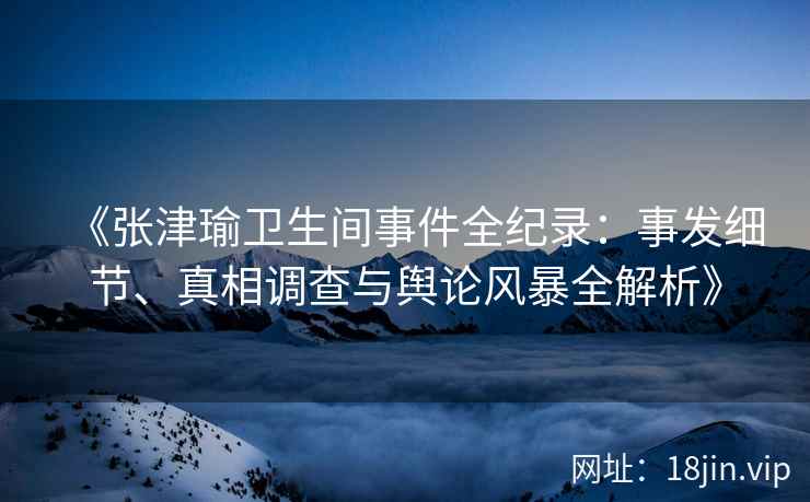 《张津瑜卫生间事件全纪录：事发细节、真相调查与舆论风暴全解析》
