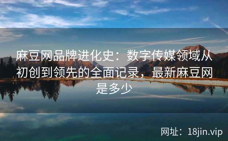 麻豆网品牌进化史：数字传媒领域从初创到领先的全面记录，最新麻豆网是多少