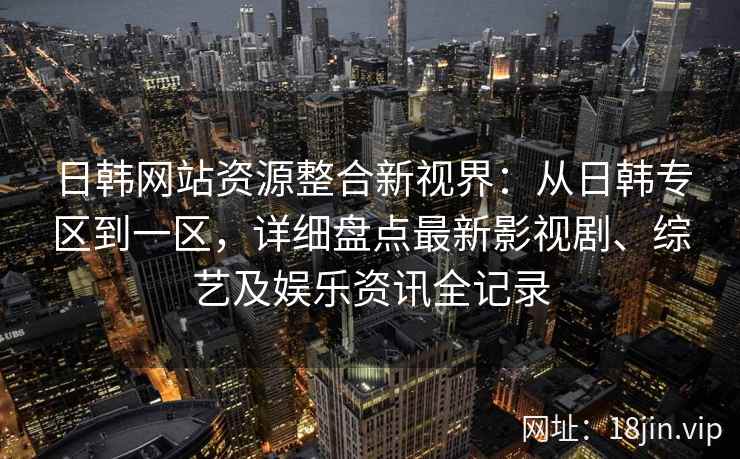 日韩网站资源整合新视界：从日韩专区到一区，详细盘点最新影视剧、综艺及娱乐资讯全记录
