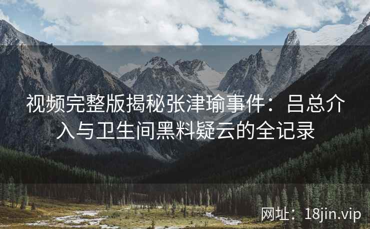 视频完整版揭秘张津瑜事件：吕总介入与卫生间黑料疑云的全记录