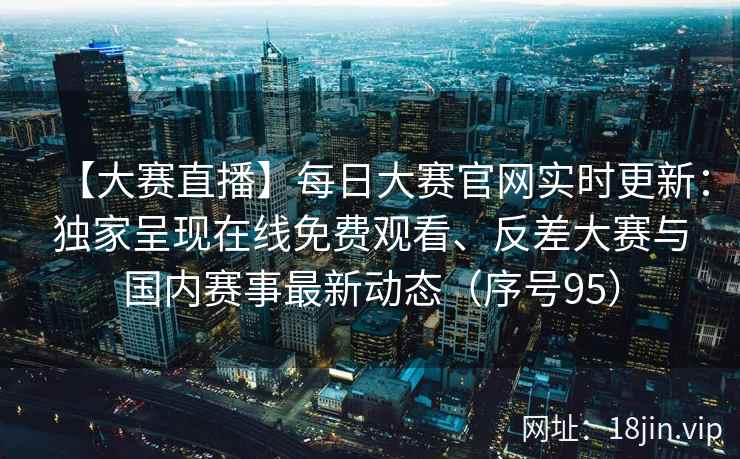 【大赛直播】每日大赛官网实时更新：独家呈现在线免费观看、反差大赛与国内赛事最新动态（序号95）