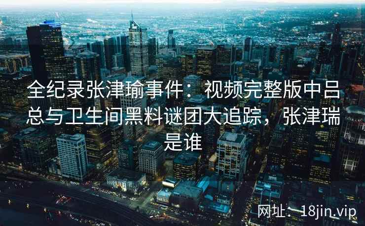 全纪录张津瑜事件：视频完整版中吕总与卫生间黑料谜团大追踪，张津瑞是谁