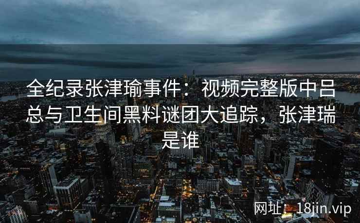全纪录张津瑜事件：视频完整版中吕总与卫生间黑料谜团大追踪，张津瑞是谁