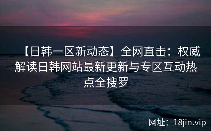 【日韩一区新动态】全网直击：权威解读日韩网站最新更新与专区互动热点全搜罗