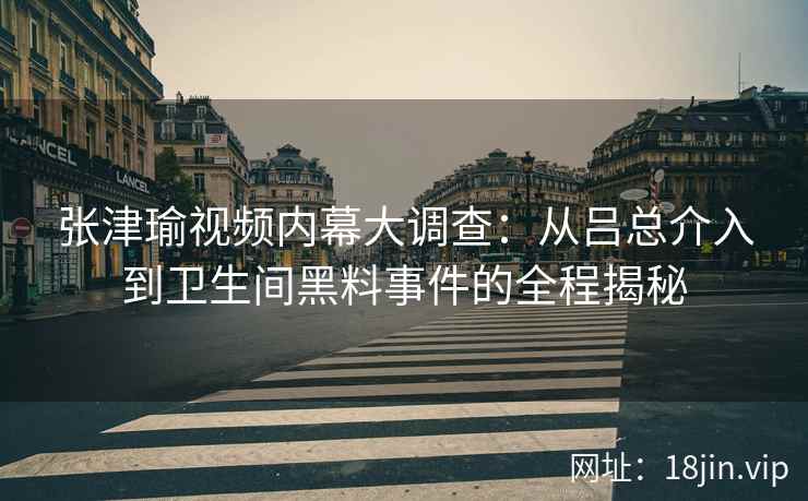 张津瑜视频内幕大调查：从吕总介入到卫生间黑料事件的全程揭秘