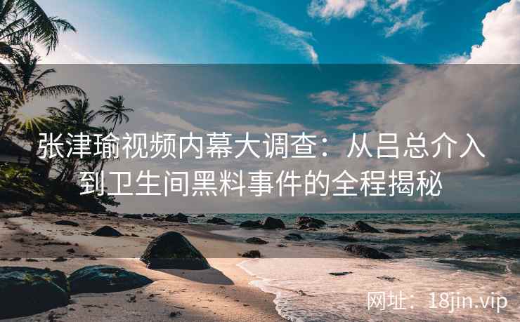 张津瑜视频内幕大调查：从吕总介入到卫生间黑料事件的全程揭秘
